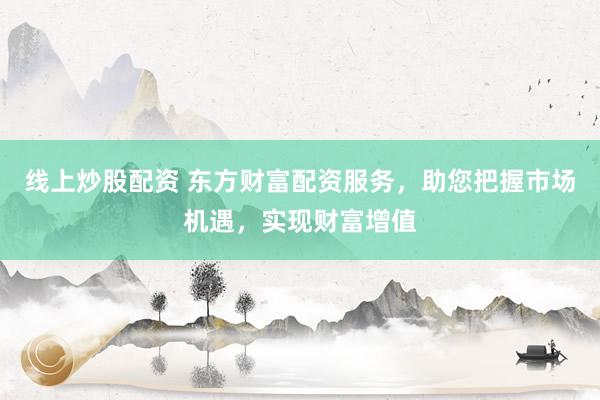 线上炒股配资 东方财富配资服务，助您把握市场机遇，实现财富增值