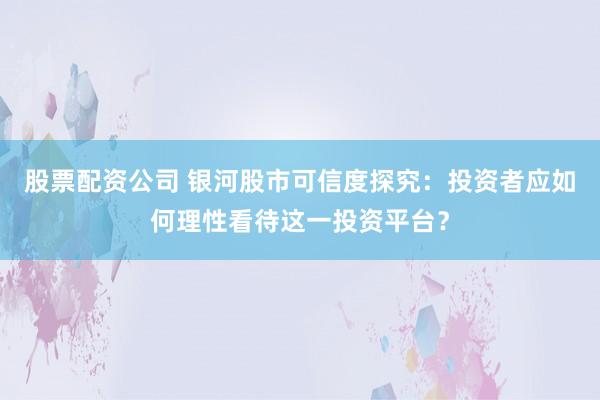 股票配资公司 银河股市可信度探究：投资者应如何理性看待这一投资平台？