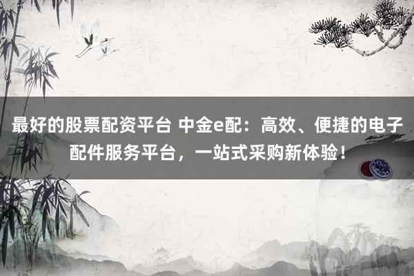 最好的股票配资平台 中金e配：高效、便捷的电子配件服务平台，一站式采购新体验！