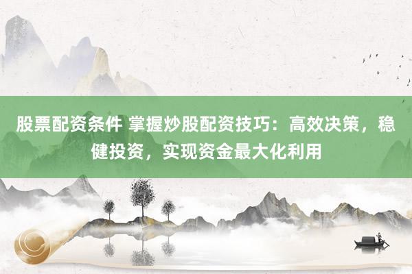 股票配资条件 掌握炒股配资技巧：高效决策，稳健投资，实现资金最大化利用