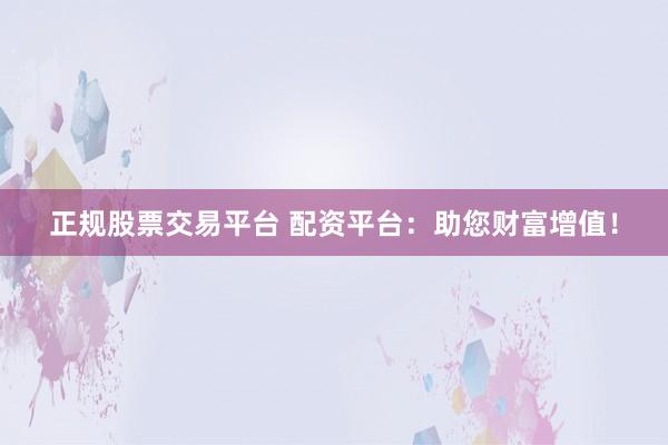 正规股票交易平台 配资平台：助您财富增值！