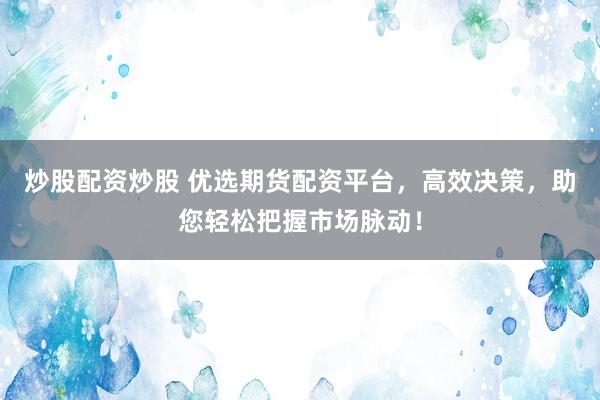 炒股配资炒股 优选期货配资平台，高效决策，助您轻松把握市场脉动！