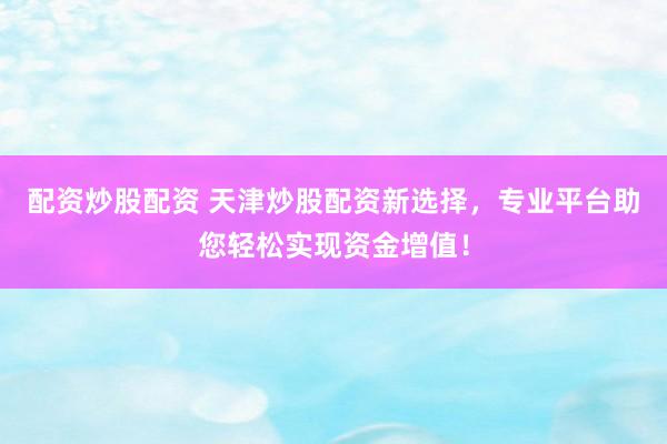 配资炒股配资 天津炒股配资新选择，专业平台助您轻松实现资金增值！