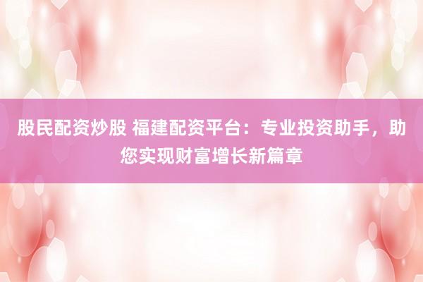 股民配资炒股 福建配资平台：专业投资助手，助您实现财富增长新篇章