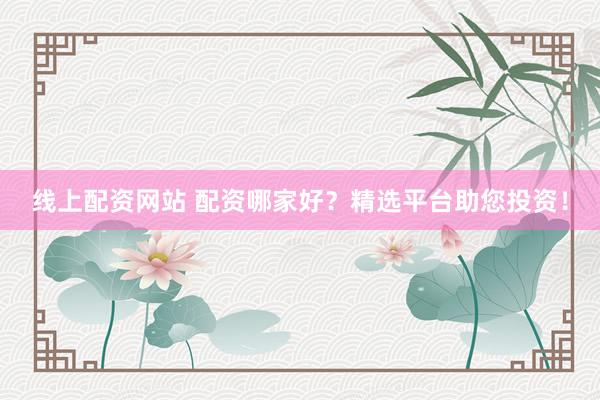 线上配资网站 配资哪家好？精选平台助您投资！