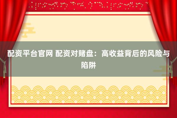配资平台官网 配资对赌盘：高收益背后的风险与陷阱