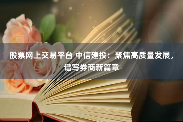 股票网上交易平台 中信建投：聚焦高质量发展，谱写券商新篇章