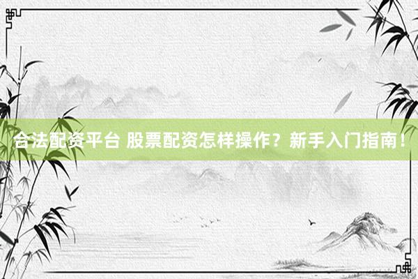 合法配资平台 股票配资怎样操作？新手入门指南！