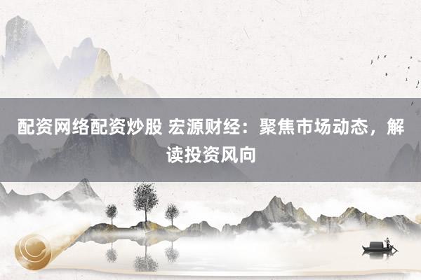 配资网络配资炒股 宏源财经：聚焦市场动态，解读投资风向