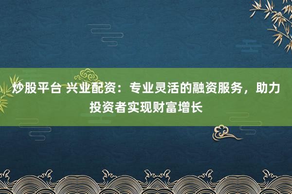 炒股平台 兴业配资：专业灵活的融资服务，助力投资者实现财富增长