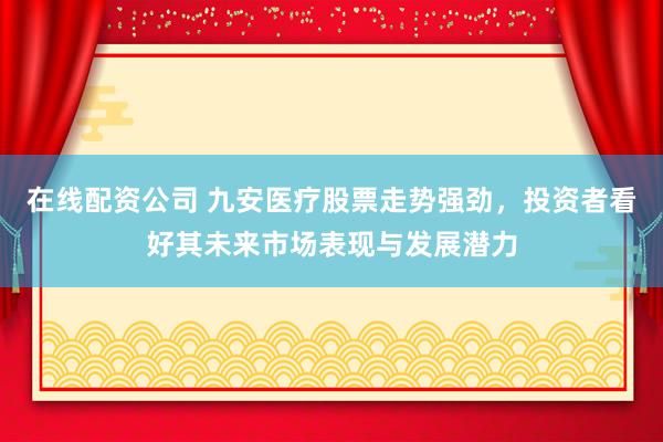 在线配资公司 九安医疗股票走势强劲，投资者看好其未来市场表现与发展潜力