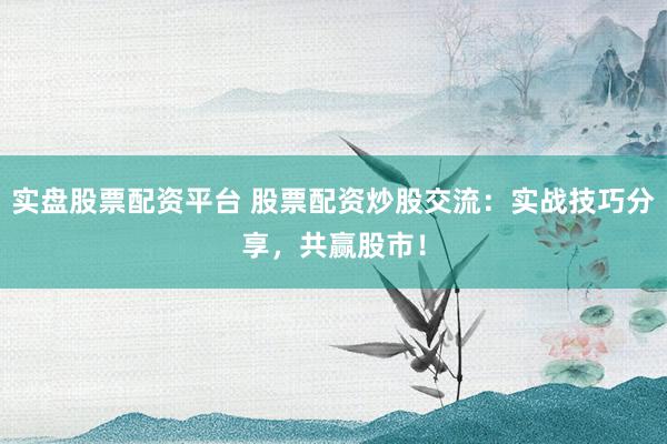 实盘股票配资平台 股票配资炒股交流：实战技巧分享，共赢股市！