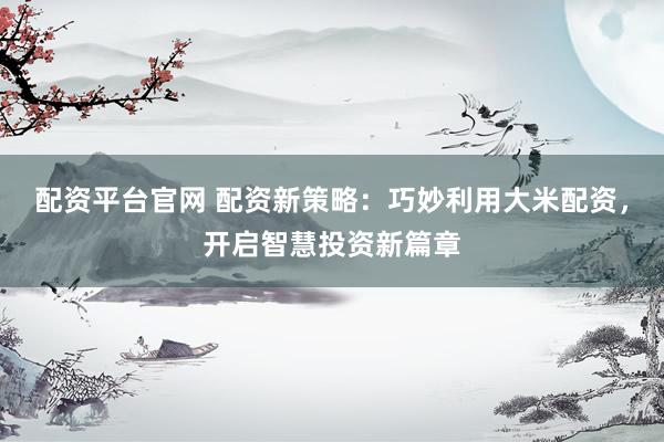 配资平台官网 配资新策略：巧妙利用大米配资，开启智慧投资新篇章