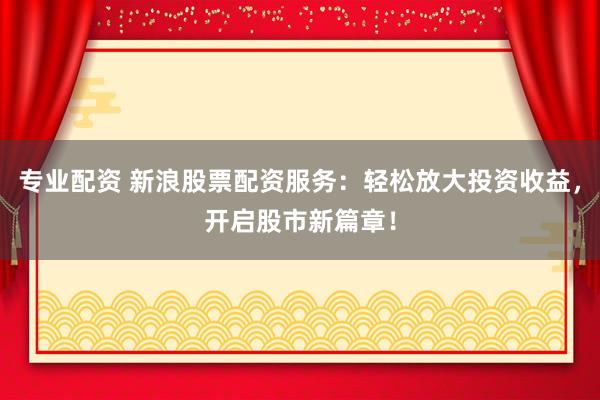 专业配资 新浪股票配资服务：轻松放大投资收益，开启股市新篇章！