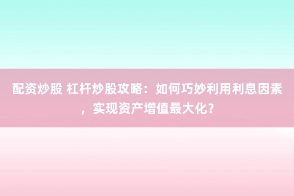 配资炒股 杠杆炒股攻略：如何巧妙利用利息因素，实现资产增值最大化？