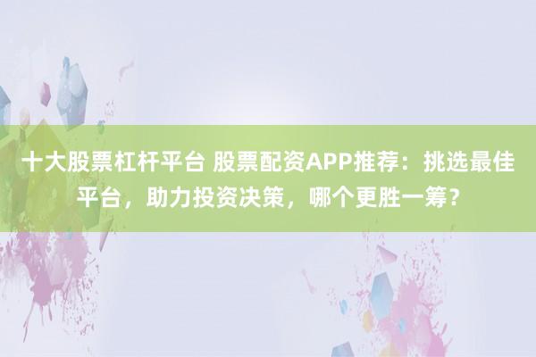 十大股票杠杆平台 股票配资APP推荐：挑选最佳平台，助力投资决策，哪个更胜一筹？