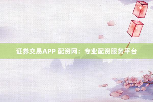 证券交易APP 配资网：专业配资服务平台