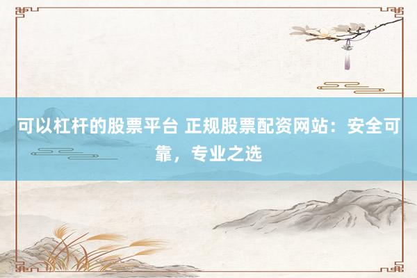 可以杠杆的股票平台 正规股票配资网站：安全可靠，专业之选
