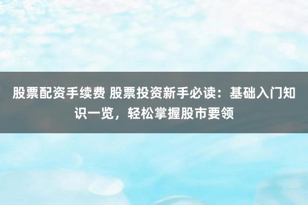股票配资手续费 股票投资新手必读：基础入门知识一览，轻松掌握股市要领