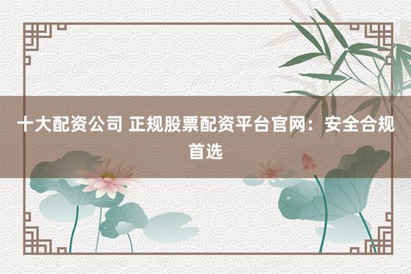 十大配资公司 正规股票配资平台官网：安全合规首选