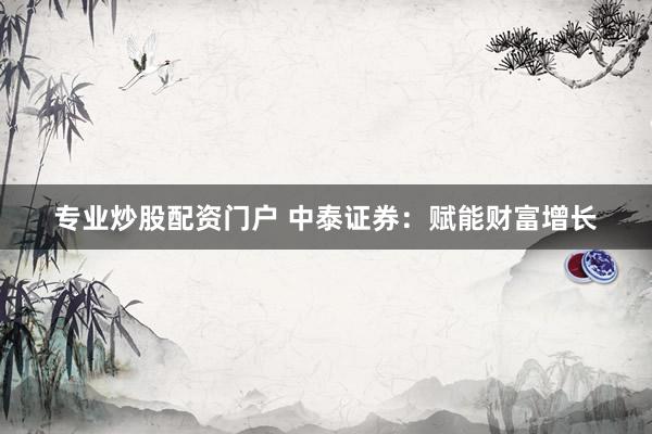 专业炒股配资门户 中泰证券：赋能财富增长