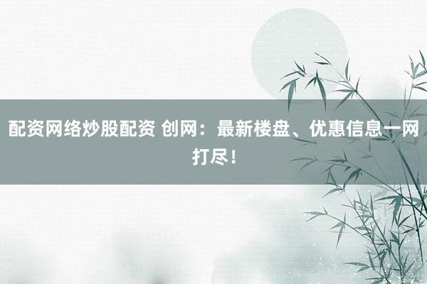 配资网络炒股配资 创网：最新楼盘、优惠信息一网打尽！