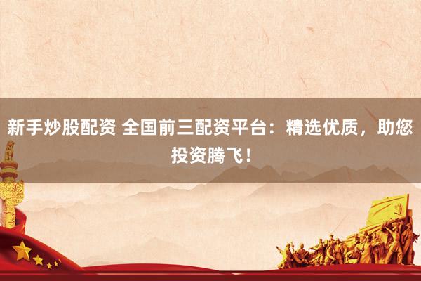 新手炒股配资 全国前三配资平台：精选优质，助您投资腾飞！