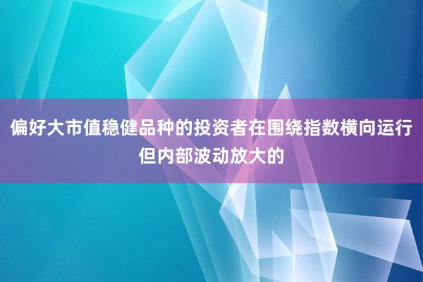 偏好大市值稳健品种的投资者在围绕指数横向运行但内部波动放大的