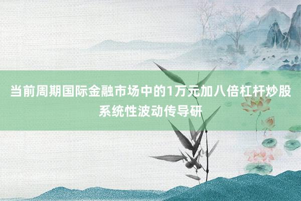 当前周期国际金融市场中的1万元加八倍杠杆炒股系统性波动传导研
